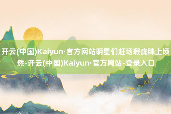 开云(中国)Kaiyun·官方网站明星们赶场瑕疵眯上顷然-开云(中国)Kaiyun·官方网站-登录入口