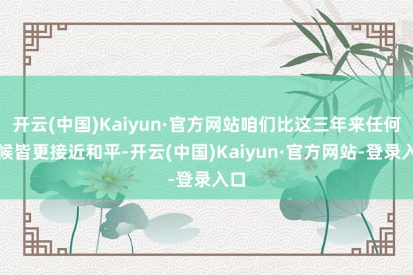 开云(中国)Kaiyun·官方网站咱们比这三年来任何时候皆更接近和平-开云(中国)Kaiyun·官方网站-登录入口