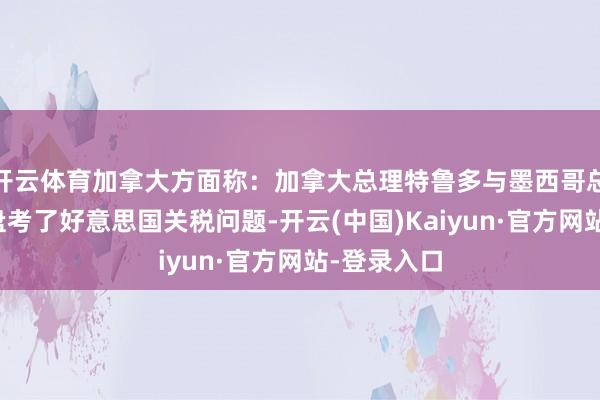 开云体育加拿大方面称：加拿大总理特鲁多与墨西哥总统辛鲍姆盘考了好意思国关税问题-开云(中国)Kaiyun·官方网站-登录入口