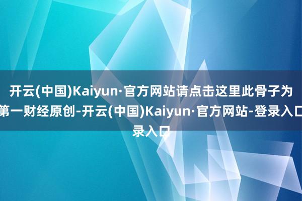 开云(中国)Kaiyun·官方网站请点击这里此骨子为第一财经原创-开云(中国)Kaiyun·官方网站-登录入口