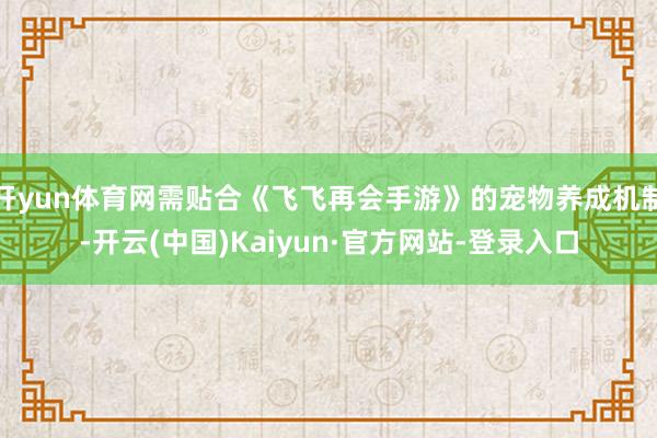开yun体育网需贴合《飞飞再会手游》的宠物养成机制-开云(中国)Kaiyun·官方网站-登录入口