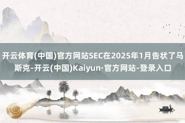 开云体育(中国)官方网站SEC在2025年1月告状了马斯克-开云(中国)Kaiyun·官方网站-登录入口