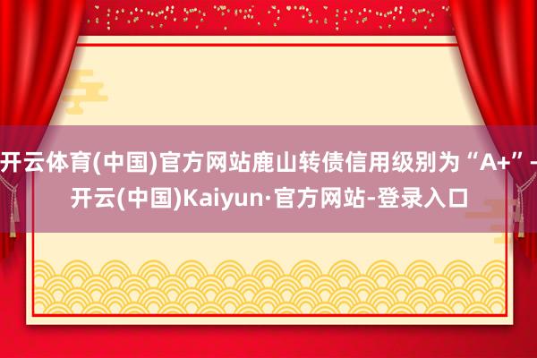 开云体育(中国)官方网站鹿山转债信用级别为“A+”-开云(中国)Kaiyun·官方网站-登录入口