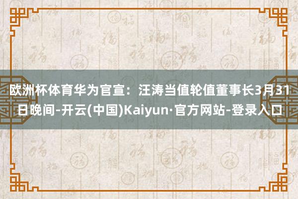 欧洲杯体育 华为官宣:汪涛当值轮值董事长 3月31日晚间-开云(中国)Kaiyun·官方网站-登录入口