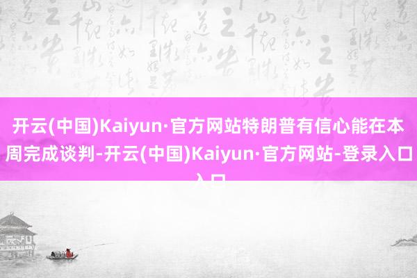 开云(中国)Kaiyun·官方网站特朗普有信心能在本周完成谈判-开云(中国)Kaiyun·官方网站-登录入口