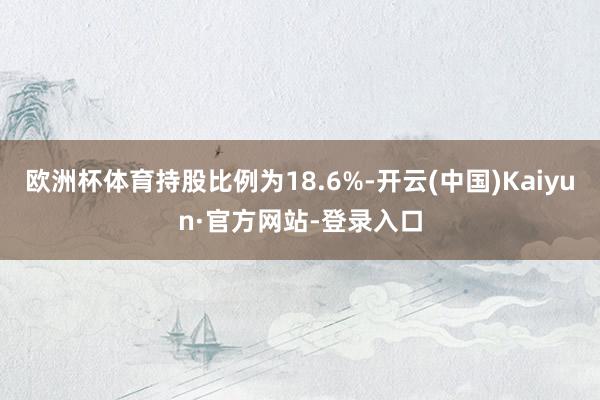 欧洲杯体育持股比例为18.6%-开云(中国)Kaiyun·官方网站-登录入口
