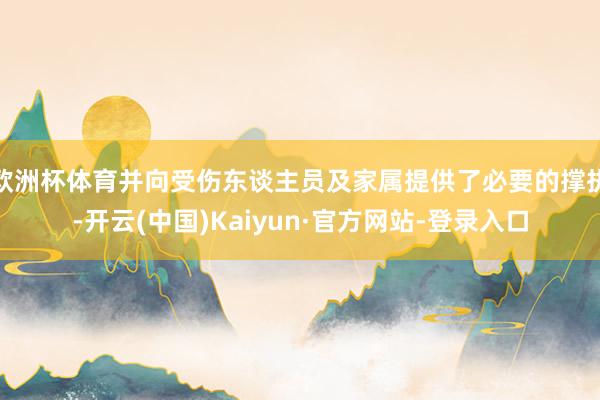 欧洲杯体育并向受伤东谈主员及家属提供了必要的撑执-开云(中国)Kaiyun·官方网站-登录入口