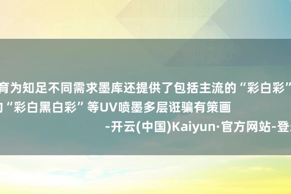欧洲杯体育为知足不同需求墨库还提供了包括主流的“彩白彩”以及更高端精好意思的“彩白黑白彩”等UV喷墨多层诳骗有策画                                                -开云(中国)Kaiyun·官方网站-登录入口