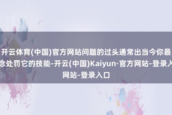 开云体育(中国)官方网站问题的过头通常出当今你最念念处罚它的技能-开云(中国)Kaiyun·官方网站-登录入口
