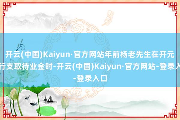 开云(中国)Kaiyun·官方网站年前杨老先生在开元支行支取待业金时-开云(中国)Kaiyun·官方网站-登录入口