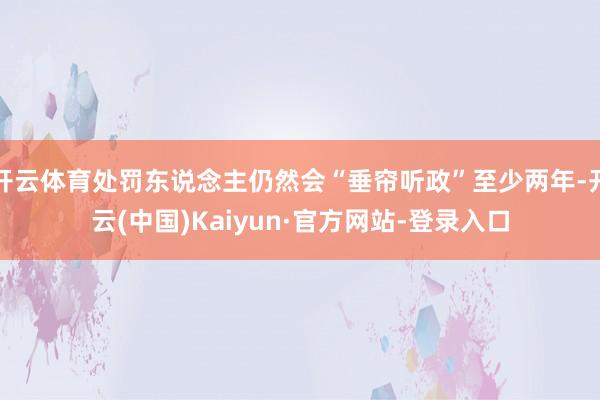 开云体育处罚东说念主仍然会“垂帘听政”至少两年-开云(中国)Kaiyun·官方网站-登录入口