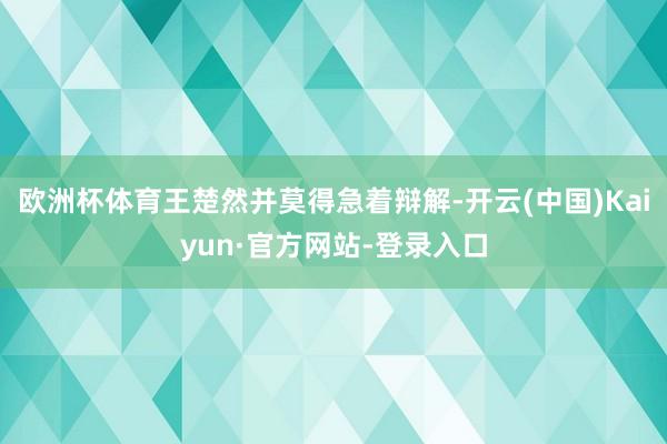 欧洲杯体育王楚然并莫得急着辩解-开云(中国)Kaiyun·官方网站-登录入口
