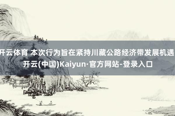 开云体育 本次行为旨在紧持川藏公路经济带发展机遇-开云(中国)Kaiyun·官方网站-登录入口