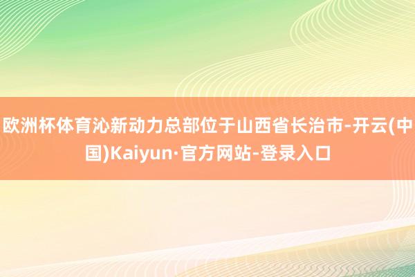 欧洲杯体育　　沁新动力总部位于山西省长治市-开云(中国)Kaiyun·官方网站-登录入口