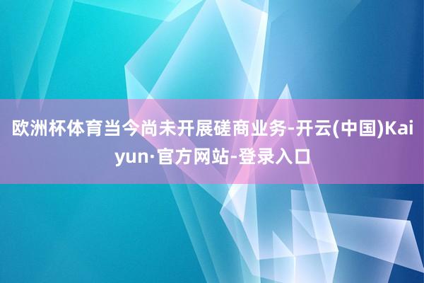 欧洲杯体育当今尚未开展磋商业务-开云(中国)Kaiyun·官方网站-登录入口