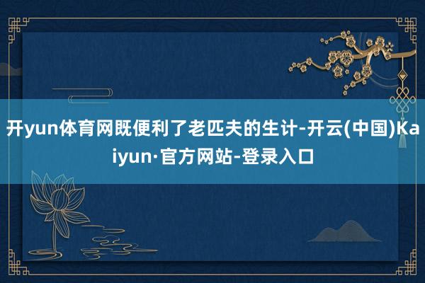 开yun体育网既便利了老匹夫的生计-开云(中国)Kaiyun·官方网站-登录入口