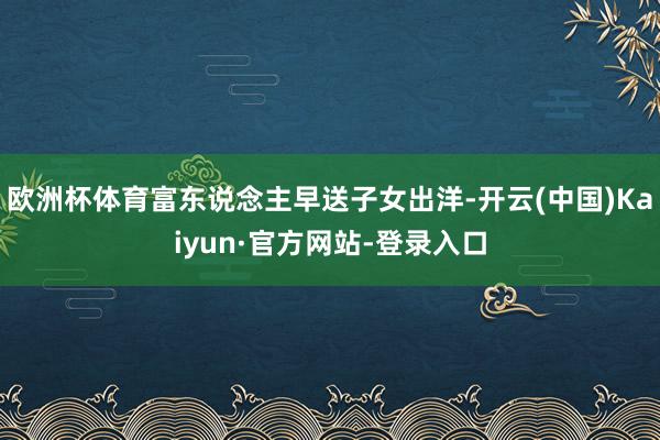 欧洲杯体育富东说念主早送子女出洋-开云(中国)Kaiyun·官方网站-登录入口