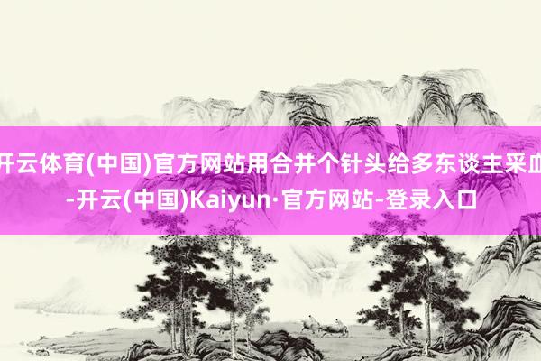 开云体育(中国)官方网站用合并个针头给多东谈主采血-开云(中国)Kaiyun·官方网站-登录入口
