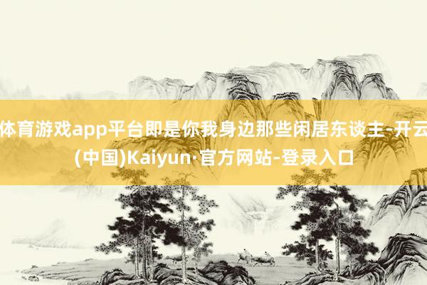 体育游戏app平台即是你我身边那些闲居东谈主-开云(中国)Kaiyun·官方网站-登录入口