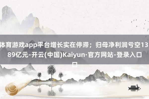 体育游戏app平台增长实在停滞；归母净利润亏空13.89亿元-开云(中国)Kaiyun·官方网站-登录入口