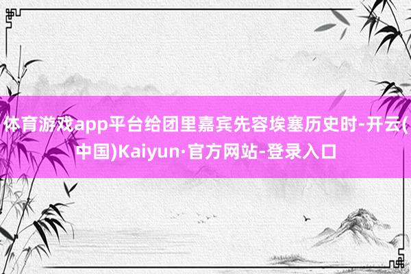 体育游戏app平台给团里嘉宾先容埃塞历史时-开云(中国)Kaiyun·官方网站-登录入口