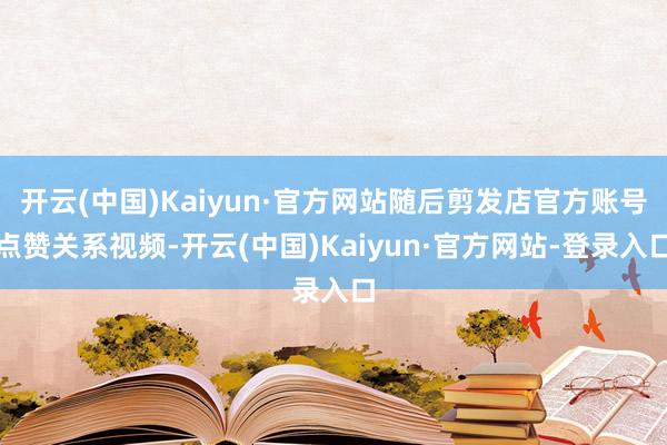 开云(中国)Kaiyun·官方网站随后剪发店官方账号点赞关系视频-开云(中国)Kaiyun·官方网站-登录入口