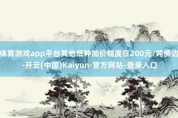 体育游戏app平台其他纸种加价幅度在200元/吨傍边-开云(中国)Kaiyun·官方网站-登录入口