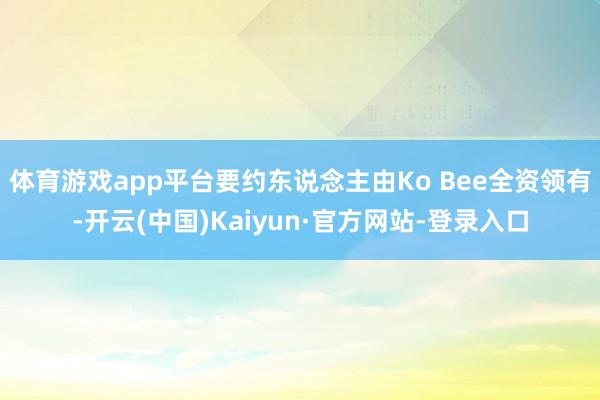 体育游戏app平台要约东说念主由Ko Bee全资领有-开云(中国)Kaiyun·官方网站-登录入口