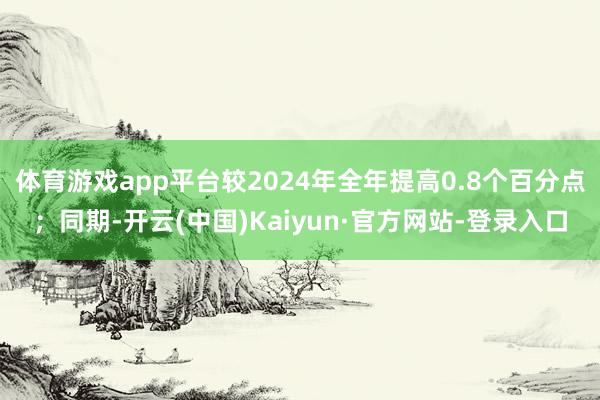 体育游戏app平台较2024年全年提高0.8个百分点；同期-开云(中国)Kaiyun·官方网站-登录入口