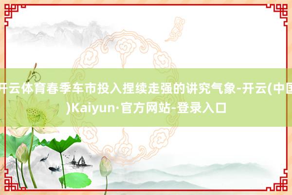 开云体育春季车市投入捏续走强的讲究气象-开云(中国)Kaiyun·官方网站-登录入口