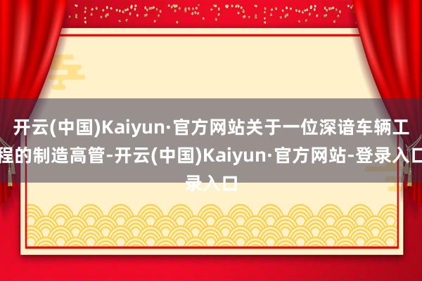 开云(中国)Kaiyun·官方网站关于一位深谙车辆工程的制造高管-开云(中国)Kaiyun·官方网站-登录入口
