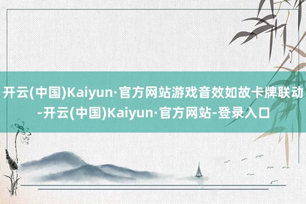 开云(中国)Kaiyun·官方网站游戏音效如故卡牌联动-开云(中国)Kaiyun·官方网站-登录入口