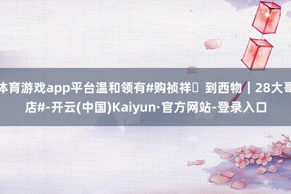 体育游戏app平台温和领有#购祯祥・到西物｜28大哥店#-开云(中国)Kaiyun·官方网站-登录入口
