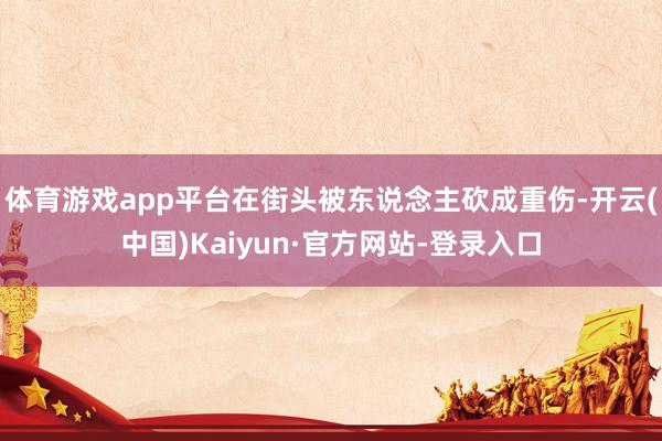 体育游戏app平台在街头被东说念主砍成重伤-开云(中国)Kaiyun·官方网站-登录入口