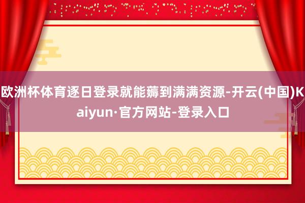 欧洲杯体育逐日登录就能薅到满满资源-开云(中国)Kaiyun·官方网站-登录入口