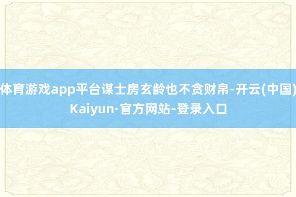体育游戏app平台谋士房玄龄也不贪财帛-开云(中国)Kaiyun·官方网站-登录入口