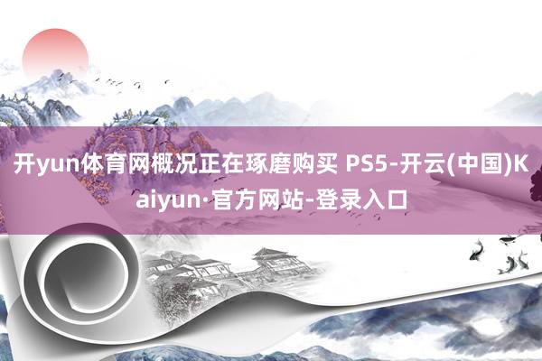 开yun体育网概况正在琢磨购买 PS5-开云(中国)Kaiyun·官方网站-登录入口