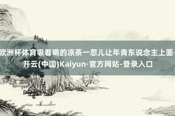 欧洲杯体育吸着喝的凉茶一忽儿让年青东说念主上面-开云(中国)Kaiyun·官方网站-登录入口