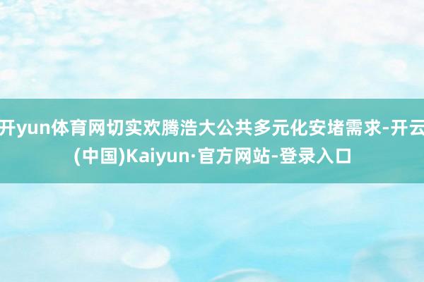 开yun体育网切实欢腾浩大公共多元化安堵需求-开云(中国)Kaiyun·官方网站-登录入口