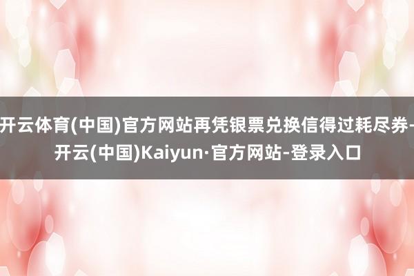 开云体育(中国)官方网站再凭银票兑换信得过耗尽券-开云(中国)Kaiyun·官方网站-登录入口