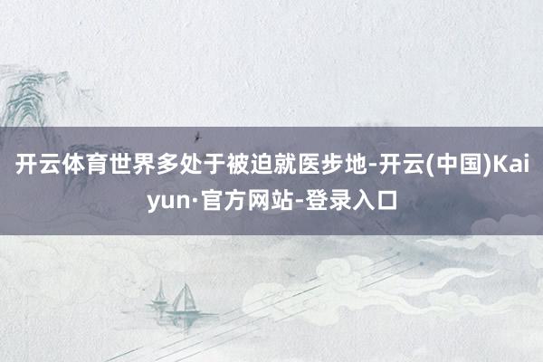 开云体育世界多处于被迫就医步地-开云(中国)Kaiyun·官方网站-登录入口