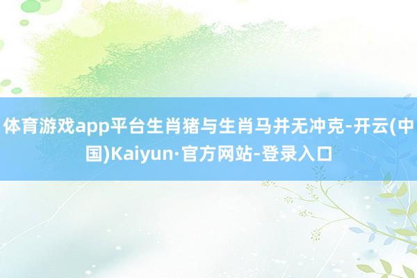 体育游戏app平台生肖猪与生肖马并无冲克-开云(中国)Kaiyun·官方网站-登录入口