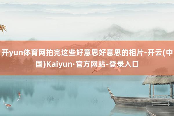 开yun体育网拍完这些好意思好意思的相片-开云(中国)Kaiyun·官方网站-登录入口