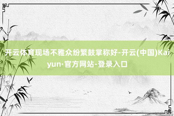 开云体育现场不雅众纷繁鼓掌称好-开云(中国)Kaiyun·官方网站-登录入口