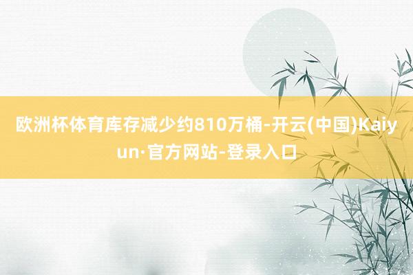 欧洲杯体育库存减少约810万桶-开云(中国)Kaiyun·官方网站-登录入口