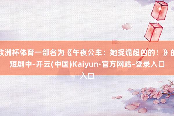 欧洲杯体育一部名为《午夜公车：她捉诡超凶的！》的短剧中-开云(中国)Kaiyun·官方网站-登录入口