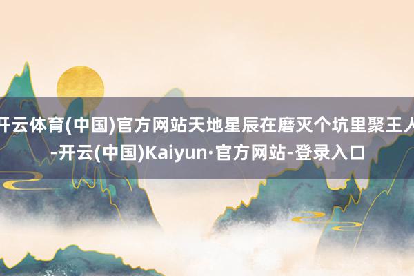 开云体育(中国)官方网站天地星辰在磨灭个坑里聚王人-开云(中国)Kaiyun·官方网站-登录入口