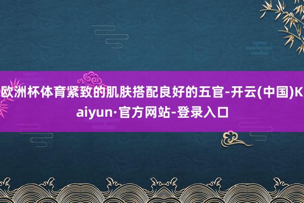 欧洲杯体育紧致的肌肤搭配良好的五官-开云(中国)Kaiyun·官方网站-登录入口