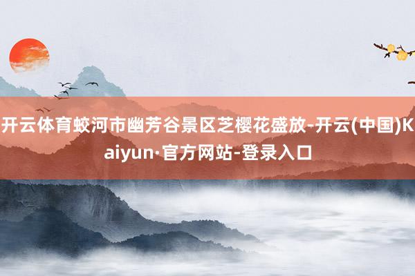 开云体育蛟河市幽芳谷景区芝樱花盛放-开云(中国)Kaiyun·官方网站-登录入口