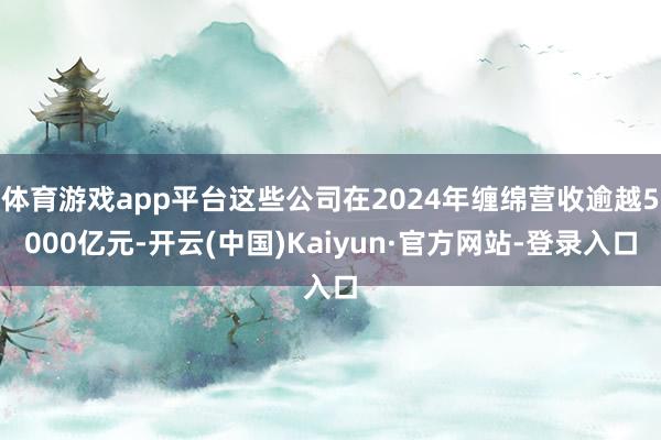 体育游戏app平台这些公司在2024年缠绵营收逾越5000亿元-开云(中国)Kaiyun·官方网站-登录入口